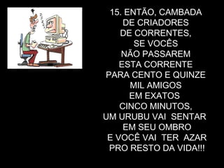 15. ENTÃO, CAMBADA  DE CRIADORES  DE CORRENTES,  SE VOCÊS  NÃO PASSAREM  ESTA CORRENTE  PARA CENTO E QUINZE  MIL AMIGOS  EM EXATOS  CINCO MINUTOS,  UM URUBU VAI  SENTAR  EM SEU OMBRO E VOCÊ VAI  TER  AZAR PRO RESTO DA VIDA!!! 