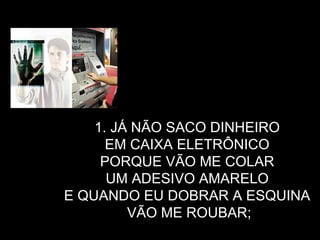 JÁ NÃO SACO DINHEIRO  EM CAIXA ELETRÔNICO  PORQUE VÃO ME COLAR  UM ADESIVO AMARELO  E QUANDO EU DOBRAR A ESQUINA  VÃO ME ROUBAR; 