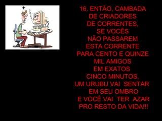 16. ENTÃO, CAMBADA  DE CRIADORES  DE CORRENTES,  SE VOCÊS  NÃO PASSAREM  ESTA CORRENTE  PARA CENTO E QUINZE  MIL AMIGOS  EM EXATOS  CINCO MINUTOS,  UM URUBU VAI  SENTAR  EM SEU OMBRO E VOCÊ VAI  TER  AZAR PRO RESTO DA VIDA!!! 