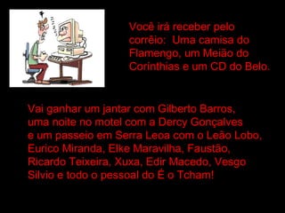 Você irá receber pelo  corrêio:  Uma camisa do Flamengo, um Meião do Corínthias e um CD do Belo. Vai ganhar um jantar com Gilberto Barros, uma noite no motel com a Dercy Gonçalves e um passeio em Serra Leoa com o Leão Lobo, Eurico Miranda, Elke Maravilha, Faustão, Ricardo Teixeira, Xuxa, Edir Macedo, Vesgo Silvio e todo o pessoal do É o Tcham! 