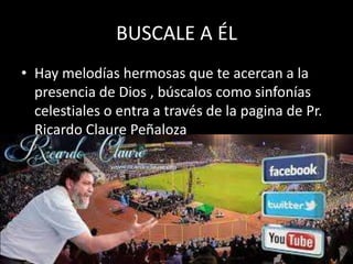 BUSCALE A ÉL
• Hay melodías hermosas que te acercan a la
presencia de Dios , búscalos como sinfonías
celestiales o entra a través de la pagina de Pr.
Ricardo Claure Peñaloza

 