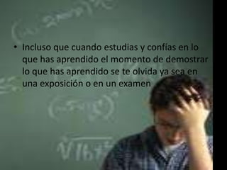 • Incluso que cuando estudias y confías en lo
que has aprendido el momento de demostrar
lo que has aprendido se te olvida ya sea en
una exposición o en un examen

 