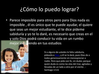 ¿Cómo lo puedo lograr?
• Parece imposible para otros pero para Dios nada es
imposible , él es único que te puede ayudar, el quiere
que seas un mejor estudiante, el te dice pídeme
sabiduría y yo te lo daré, es necesario que creas en el
y solo Dios podrá conducir tu vida en un rumbo
mejor incluyendo en tus estudios
Si a alguno de ustedes le falta sabiduría,
pídasela a Dios, y él se la dará, pues Dios da a
todos generosamente sin menospreciar a
nadie. Pero que pida con fe, sin dudar, porque
quien duda es como las olas del mar, agitadas y
llevadas de un lado a otro por el viento . Santiago 1:5-6

 