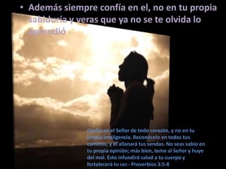 • Además siempre confía en el, no en tu propia
sabiduría y veras que ya no se te olvida lo
aprendió

Confía en el Señor de todo corazón, y no en tu
propia inteligencia. Reconócelo en todos tus
caminos, y él allanará tus sendas. No seas sabio en
tu propia opinión; más bien, teme al Señor y huye
del mal. Esto infundirá salud a tu cuerpo y
fortalecerá tu ser.- Proverbios 3:5-8

 