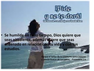 • Se humilde en todo tiempo, Dios quiere que
seas obediente, además quiere que seas
ordenado en relación con tu vida y con tus
estudios.
Porque el Señor da la sabiduría; conocimiento
y ciencia brotan de sus labios. - Proverbios 2:6

 