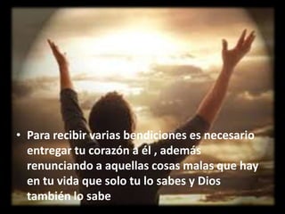 • Para recibir varias bendiciones es necesario
entregar tu corazón a él , además
renunciando a aquellas cosas malas que hay
en tu vida que solo tu lo sabes y Dios
también lo sabe

 