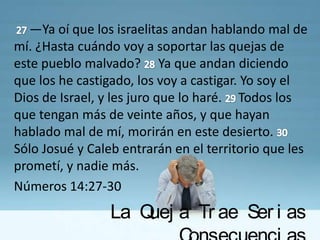 —Ya oí que los israelitas andan hablando mal de
mí. ¿Hasta cuándo voy a soportar las quejas de
este pueblo malvado? Ya que andan diciendo
que los he castigado, los voy a castigar. Yo soy el
Dios de Israel, y les juro que lo haré. Todos los
que tengan más de veinte años, y que hayan
hablado mal de mí, morirán en este desierto.
Sólo Josué y Caleb entrarán en el territorio que les
prometí, y nadie más.
Números 14:27-30
                 La Q a Tr ae Ser i as
                     uej
 