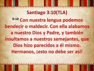 Santiago 3:10(TLA)
    9-10 Con nuestra lengua podemos

bendecir o maldecir. Con ella alabamos
   a nuestro Dios y Padre, y también
insultamos a nuestros semejantes, que
    Dios hizo parecidos a él mismo.
   Hermanos, ¡esto no debe ser así!
 