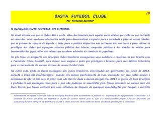 BASTA FUTEBOL CLUBE 
Por Fernando Zornitta* 
10 
O INCONGRUENTE SISTEMA DO FUTEBOL 
No atual sistema em que os clubes dão o norte, além das benesses para aqueles raros atletas que estão ou que entrarão 
no reino dos céus; nenhuma alternativa existe para democratizar o esporte para a sociedade e para as nossas cidades, 
que se privam de espaços de esporte e lazer para a prática desportiva nas cercanias dos seus lares e para retirar os 
privilégios dos clubes que esponjam recursos públicos das loterias, empresas públicas e dos direitos de mídias para 
transmissão dos jogos, além dos valores que recebem advindos do comércio de jogadores. 
No pós Copa, os dirigentes dos principais clubes brasileiros conseguiram uma audiência e reuniram-se em Brasília com 
a Presidente Dilma Rousseff, para chorar suas mágoas e pedir por privilégios e benesses para seus débitos tributários 
para a continuidade do mesmo sistema do insano futebol clube. 
Na outra mão, estão as claras mensagens dos jovens brasileiros, direcionadas aos governantes em junho de 2013, 
durante a Copa das Confederações, quando eles saíram pacificamente às ruas, clamando por seus justos anseios e 
demandas de não só pão nem só circo; mas não lhes foi dada a devida atenção. Em 2014 os jovens de bons princípios 
e portadores das mensagens boas para o país não puderam se manifestar pois, foram colocados no mesmo saco dos 
black blocks, que foram contidos por uma estrutura de bloqueio de quaisquer manifestações por tanques e exércitos 
infraestrutura de esporte e lazer em todos os municípios brasileiros para fundamentar as políticas e a implantação dos equipamentos e atividades”. e é 
constante do PLANO DECENAL DE ESPORTE E LAZER do Governo Federal (Eixo 9, ação 5 e metas).Também propôs o PLANO NACIONAL DE 
QUALIFICAÇÃO DOS ESPAÇOS DE ESPORTE E LAZER e, desde 2010 em várias instâncias tentou sensibilizar gestores para a necessidade 
 
