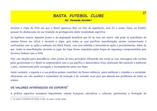 BASTA FUTEBOL CLUBE 
Por Fernando Zornitta* 
11 
durante a Copa da FIFA em que o Brasil apareceu bem na foto do espetáculo, mas foi o maior fiasco no futebol, 
quando foi desbancado da sua tradição de protagonista desta modalidade esportiva. 
Os legítimos anseios daqueles jovens e da população brasileira que foi às ruas em 2013, não pode se manifestar da 
mesma forma em 2014 e durante a Copa, pois todas as suas pacíficas manifestações seriam contaminadas e 
confundidas com as ações e métodos dos black blocks, com suas rebeldes e terrorísticas ações e procedimentos. Além do 
que, todas as manifestações durante os jogos da Copa foram impedidos pelas forças de segurança comprometidas pelo 
Governo Federal com a FIFA. 
Mas, nas eleições para presidência, estes jovens de bons princípios reforçarão nas urnas as suas mensagens não ouvidas 
pelos governantes e o Brasil se surpreenderá com a sua pacífica e democrática força destinada tão somente a melhorar 
o país, contaminado pela corrupção e incompetentes para isso fazer. 
Neste contexto, o esporte e a sua prática podem contribuir de forma sistêmica para melhorar o cidadão e a sociedade, 
oferecendo um viés saudável e sustentável de evolução e de inclusão; num país que abunda em problemas de todas as 
ordens. 
OS VALORES INTRÍNSECOS DO ESPORTE3 
A prática esportiva incorpora importantes valores humanos, educativos e culturais, pertinentes à formação do 
3 Do texto O ESPORTE É PARA A PAZ, do autor. Versão 2006 
 
