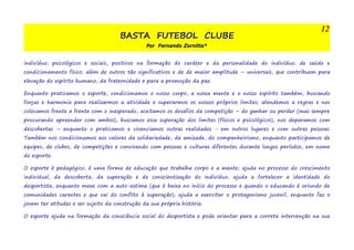 BASTA FUTEBOL CLUBE 
Por Fernando Zornitta* 
12 
indivíduo; psicológicos e sociais, positivos na formação do caráter e da personalidade do indivíduo; de saúde e 
condicionamento físico; além de outros tão significativos e de de maior amplitude – universais, que contribuem para 
elevação do espírito humano, da fraternidade e para a promoção da paz. 
Enquanto praticamos o esporte, condicionamos o nosso corpo, a nossa mente e o nosso espírito também, buscando 
forças e harmonia para realizarmos a atividade e superarmos os nossos próprios limites; atendemos a regras e nos 
colocamos frente a frente com o inesperado, aceitamos os desafios da competição – do ganhar ou perder (mas sempre 
procurando apreender com ambos), buscamos essa superação dos limites (físicos e psicológicos), nos deparamos com 
descobertas – enquanto o praticamos e vivenciamos outras realidades - em outros lugares e com outras pessoas. 
Também nos condicionamos aos valores da solidariedade, da amizade, do companheirismo, enquanto participamos de 
equipes, de clubes, de competições e convivendo com pessoas e culturas diferentes durante longos períodos, em nome 
do esporte. 
O esporte é pedagógico, é uma forma de educação que trabalha corpo e a mente; ajuda no processo do crescimento 
individual, da descoberta, da superação e de conscientização do indivíduo, ajuda a fortalecer a identidade do 
desportista, enquanto mexe com a auto-estima (que é baixa no início do processo e quando o educando é oriundo de 
comunidades carentes e que vai do conflito à superação); ajuda a exercitar o protagonismo juvenil, enquanto faz o 
jovem ter atitudes e ser sujeito da construção da sua própria história. 
O esporte ajuda na formação da consciência social do desportista e pode orientar para a correta intervenção na sua 
 