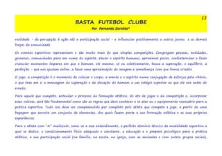 BASTA FUTEBOL CLUBE 
Por Fernando Zornitta* 
13 
realidade - da percepção à ação até a participação social - e influenciar positivamente a outros jovens e as demais 
forças da comunidade. 
Os eventos esportivos representam e são muito mais do que simples competições. Congregam pessoas, entidades, 
governos, comunidades para em nome do esporte, elevar o espírito humano, aproximar povos, confraternizar e fazer 
vivenciar momentos ímpares em que o homem, ele mesmo, só ou coletivamente, busca a superação, o equilíbrio, a 
perfeição - que nos ajudam enfim, a fazer uma aproximação da imagem e semelhança com que fomos criados. 
O jogo, a competição é o momento de colocar o corpo, a mente e o espírito numa conjugação de esforços pela vitória, 
o que traz em si a mensagem da superação e da elevação do homem a um estágio superior ao que ele era antes do 
evento. 
Para aquele que compete, entender o processo da formação atlética, do ato de jogar e da competição e, incorporar 
esses valores, será tão fundamental como são as regras que deve conhecer e se ater ou o equipamento necessário para a 
prática esportiva. Tudo isso deve ser compreendido por completo pelo atleta que compete e joga, a partir de uma 
bagagem que envolve um conjunto de elementos, dos quais fazem parte a sua formação atlética e as suas próprias 
experiências. 
Para o atleta com “A” maiúsculo, some-se a esse entendimento, o perfeito domínio técnico da modalidade esportiva a 
qual se dedica, o condicionamento físico adequado e constante, a educação e o preparo psicológico para a prática 
atlética, a sua participação social (na família, na escola, na igreja, com as amizades e com outros grupos sociais), 
 