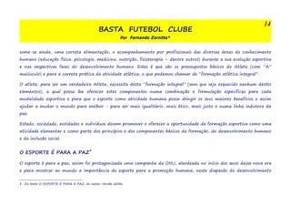 BASTA FUTEBOL CLUBE 
Por Fernando Zornitta* 
some-se ainda, uma correta alimentação, o acompanhamento por profissionais das diversas áreas do conhecimento 
humano (educação física, psicologia, medicina, nutrição, fisioterapia – dentre outros) durante a sua evolução esportiva 
e nas respectivas fases do desenvolvimento humano. Estes é que são os pressupostos básicos do Atleta (com “A” 
maiúsculo) e para a correta prática da atividade atlética, o que podemos chamar de “formação atlética integral”. 
O atleta, para ser um verdadeiro Atleta, necessita desta “formação integral” (sem que seja esquecido nenhum destes 
elementos), a qual possa lhe oferecer estes componentes numa combinação e formulação específicas para cada 
modalidade esportiva e para que o esporte como atividade humana possa atingir os seus maiores benefícios e assim 
ajudar a mudar o mundo para melhor - para ser mais igualitário, mais ético, mais justo e numa linha indutora da 
paz. 
Estado, sociedade, entidades e indivíduos devem promover e oferecer a oportunidade da formação esportiva como uma 
atividade elementar e como parte dos princípios e dos componentes básicos da formação, do desenvolvimento humano 
e da inclusão social. 
O ESPORTE É PARA A PAZ4 
O esporte é para a paz; assim foi protagonizada uma campanha da ONU, alardeada no início dos anos dessa nova era 
e para mostrar ao mundo a importância do esporte para a promoção humana, neste diapasão do desenvolvimento 
4 Do texto O ESPORTE É PARA A PAZ, do autor. Versão 2006 
14 
 