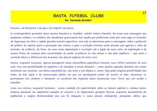 BASTA FUTEBOL CLUBE 
Por Fernando Zornitta* 
15 
humano, da harmonia e da paz e do respeito aos povos.. 
O contemporâneo portador dessa mesma bandeira e, também, mártir Nelson Mandela, fez ecoar essa mensagem que 
perpassou orelhas e os cérebros dos desatentos governantes das nações que preferiram lutar por uma vaga no Conselho 
de Segurança da ONU e captar grandes eventos esportivos, mas não se atentaram para a mensagem; sobre o potencial 
da prática do esporte para a promoção dos valores e para a evolução humana neste planeta que agoniza e sofre de 
exclusão, de violência, de fome, de uma voraz depredação e involução sob a égide da mais valia, da exploração e da 
insana forma de avançar pela concentração do poder econômico ou das armas e não pela sapiência – que seria a 
condição básica e diferencial dos humanos das demais espécies de seres vivos. 
Somos, enquanto humanos, apenas passageiros dessa maravilhosa experiência terrena, num ínfimo momento de uma 
vida, mas com possibilidades de registros e de exemplos a serem deixados – como aqueles sagrados desenhos dos nossos 
ancestrais nas cavernas, nas obras arquitetônicas, nas artes e nos objetos e, assim, hoje pelas mágicas possibilidades das 
redes, de bits, bytes e de comunicação global, em que um pensamento poder ser escrito no éter, atravessar ou 
permanecer nos cérebros e alimentar os neurônios dos viajantes dessa aventurosa nave Terra; que nos acolhe e 
mantém. 
Lineu nos colocou, enquanto humanos, numa condição de superioridade sobre as demais espécies e, mesmo assim, 
estamos deixando um deplorável exemplo ao universo e às improváveis gerações futuras; enquanto devastadores da 
esplêndida e mágica biodiversidade que nos foi delegada e, como pseudo inteligentes, pensantes, sábios; que 
 
