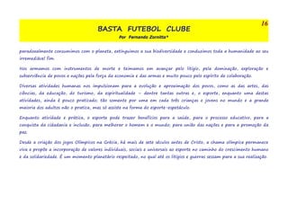 BASTA FUTEBOL CLUBE 
Por Fernando Zornitta* 
16 
paradoxalmente consumimos com o planeta, extinguimos a sua biodiversidade e conduzimos toda a humanidade ao seu 
irremediável fim. 
Nos armamos com instrumentos de morte e teimamos em avançar pelo litígio, pela dominação, exploração e 
subserviência de povos e nações pela força da economia e das armas e muito pouco pelo espírito de colaboração. 
Diversas atividades humanas nos impulsionam para a evolução e aproximação dos povos, como as das artes, das 
ciências, da educação, do turismo, da espiritualidade – dentre tantas outras e, o esporte, enquanto uma destas 
atividades, ainda é pouco praticado; tão somente por uma em cada três crianças e jovens no mundo e a grande 
maioria dos adultos não o pratica, mas só assiste na forma do esporte-espetáculo. 
Enquanto atividade e prática, o esporte pode trazer benefícios para a saúde, para o processo educativo, para a 
conquista da cidadania e inclusão, para melhorar o homem e o mundo; para união das nações e para a promoção da 
paz. 
Desde a criação dos jogos Olímpicos na Grécia, há mais de sete séculos antes de Cristo, a chama olímpica permanece 
viva e propõe a incorporação de valores individuais, sociais e universais ao esporte no caminho do crescimento humano 
e da solidariedade. É um momento planetário respeitado, no qual até os litígios e guerras sessam para a sua realização. 
 