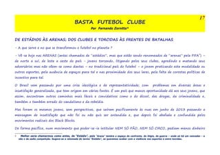 BASTA FUTEBOL CLUBE 
Por Fernando Zornitta* 
DE ESTÁDIOS ÀS ARENAS; DOS CLUBES E TORCIDAS ÀS FRENTES DE BATALHAS 
- A que serve e no que se transformou o futebol no planeta ? 
- Vê-se hoje nas ARENAS (antes chamados de “estádios”, mas que estão sendo renomeados de “arenas” pela FIFA5) – 
de norte a sul, de leste a oeste do país - jovens torcendo, litigando pelos seus clubes, agredindo e matando seus 
adversários mas não vêem-se como dantes – no tradicional país do futebol – o jovem praticando esta modalidade ou 
outros esportes, pela ausência de espaços para tal e nas proximidade dos seus lares, pela falta de corretas políticas de 
incentivo para tal. 
O Brasil vem passando por uma crise ideológica e de representatividade; com problemas em diversas áreas e 
insatisfação generalizada, que tem origem em várias fontes. É um país que menos oportunidade dá aos seus jovens, que 
assim, encontram outros caminhos mais fáceis e convidativos como o do álcool, das drogas, da criminalidade e, 
também o também errado do vandalismo e da rebeldia. 
Mas foram os mesmos jovens, sem perspectivas, que saíram pacificamente às ruas em junho de 2013 passando a 
mensagem de insatisfação que não foi ou não quis ser entendida e, que depois foi abafada e confundida pelos 
movimentos radicais dos Black Blocks. 
De forma pacífica, num movimento que poder-se-ia intitular NEM SÓ PÃO, NEM SÓ CIRCO, pediam menos dinheiro 
5 Melhor seria chamarmos como antes, de “Estádio”, pois “Arena” lembra o espaço do confronto, do litígio, da guerra – onde só há um vencedor - e 
não o da sadia competição. Sugere-se a retomada do termo “Estádio”, se queremos acabar com a violência nos esportes e entre torcidas. 
17 
 