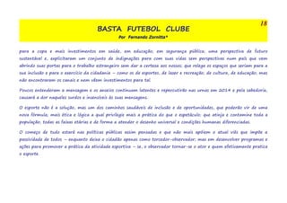 BASTA FUTEBOL CLUBE 
Por Fernando Zornitta* 
18 
para a copa e mais investimentos em saúde, em educação; em segurança pública; uma perspectiva de futuro 
sustentável e, explicitaram um conjunto de indignações para com suas vidas sem perspectivas num país que vem 
abrindo suas portas para o trabalho estrangeiro sem dar a certeza aos nossos; que relega os espaços que seriam para a 
sua inclusão e para o exercício da cidadania – como os de esportes, de lazer e recreação; de cultura, de educação; mas 
não encontraram os canais e nem vêem investimentos para tal. 
Poucos entenderam a mensagem e os anseios continuam latentes e repercutirão nas urnas em 2014 e pela sabedoria, 
causará a dor naqueles surdos e insensíveis às suas mensagens. 
O esporte não é a solução, mas um dos caminhos saudáveis de inclusão e de oportunidades, que poderão vir de uma 
nova fórmula; mais ética e lógica a qual privilegie mais a prática do que o espetáculo; que atinja e contamine toda a 
população; todas as faixas etárias e de forma a atender o desenho universal e condições humanas diferenciadas. 
O começo de tudo estará nas políticas públicas assim pensadas e que não mais apóiem o atual viés que impõe a 
passividade de todos – enquanto deixa o cidadão apenas como torcedor-observador; mas em desenvolver programas e 
ações para promover a prática da atividade esportiva – se, o observador tornar-se o ator e quem efetivamente pratica 
o esporte. 
 