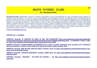 BASTA FUTEBOL CLUBE 
Por Fernando Zornitta* 
Fernando Zornitta, Ambientalista, Arquiteto e Urbanista, Especialista a nível de pós-graduação em Lazer e Recreação (Escola Superior de 
Educação Física da UFRGS) e em Turismo, curso de pós-graduação da Organização Mundial de Turismo/ONU-Governo Italiano/SIST-Roma. 
Cumpriu período presencial do no Curso de Doutorado em Planejamento Físico-espacial e Desenvolvimento Regional junto à Universidade de 
Barcelona (com foco no turismo e projeto de pesquisa na América Latina e Caribe). Participou de Estagio de Aperfeiçoamento em Planejamento 
Turístico na Universidade de Messina – Itália; concluiu o Curso de Técnico de Realização Audiovisual e desenvolve atividades como artista 
plástico e designer. Há 8 anos vem participando de diversas iniciativas, projetos e entidades de promoção dos direitos humanos, das pessoas 
com deficiência e de meio ambiente - Grupo de Trabalho de Planejamento da Acessibilidade e do Meio Ambiente no CREA-CE, do Fórum 
Permanente do Idoso e da Pessoa com Deficiência, no qual atualmente é um dos coordenadores; do Movimento Green Wave, da Apolo – 
Associação de Cinema e Vídeo. É co-fundador da UNISPORTS – Esportes, Lazer e Cidadania – dentre outros. 
E-mail: fzornitta@hotmail.com 
Referências e citações: 
ZORNITTA, Fernando. EL DEPORTE ES PARA LA PAZ. RED RECREACIÒN http://www.redcreacion.org/cgi-bin/sitestats.gif? 
p=http%3A%2F%2Fwww.redcreacion.org%2Frelareti%2Fdocumentos%2FDeporteParalaPaz.html / O ESPORTE É PARA A PAZ. 
Em http://www.slideshare.net/fernandozornitta/o-esporte-para-a-paz-v2006 
ZORNITTA, Fernando. PLANO DECENAL DO ESPORTE Eixo 9, ação 5 e metas. Proposta do autor aprovada na III Conferência 
Nacional do Esporte e incluída no Plano Decenal do Esporte do Governo Federal. Brasilia, 2010. 
ZORNITTA, Fernando. NEM SÓ PÃO, NEM SÓ CIRCO. Fortaleza, 2013. Em http://www.slideshare.net/fernandozornitta/no-s-po-nem- 
s-circo-by-fernando-zornitta 
ZORNITTA, Fernando. ESPAÇOS SAGRADOS. Fortaleza, 2009/V.2013. Em http://www.slideshare.net/fernandozornitta/espaos-sagrados- 
v2013 
ZORNITTA, Fernando. “IMAGINE” - NO PAÍS DO FUTEBOL ! Em http://www.slideshare.net/fernandozornitta/immagine-copa- 
2013 
19 
 