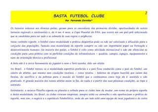 BASTA FUTEBOL CLUBE 
Por Fernando Zornitta* 
2 
Os torneios internos aos diversos países, geram para os vencedores das primeiras divisões, oportunidades de outros 
torneios regionais e continentais e, de 4 em 4 anos, a Copa Mundial da FIFA, que ocorre em um país pré-selecionado 
que se candidata para ser sede e se submete às suas regras e exigências. 
Nesse contexto vigente, o futebol como modalidade e prática desportiva pode ou não ser valorizado e difundido para o 
conjunto das populações, fazendo essa modalidade de esporte cumprir ou não um importante papel na formação e 
desenvolvimento humano. Na maioria dos países, o futebol é visto como atividade recreacional e não são oferecidas as 
condições para uma prática com as perfeitas condições de infraestrutura – quadras, campos, espaços, equipamentos e 
nem de orientação técnica e profissional. 
A bola não é a única ferramenta do jogador e nem o fará sozinha, dele um atleta. 
No Brasil, o futebol tornou-se a modalidade esportiva preferida e o país ficou conhecido como o país do futebol, um 
celeiro de atletas, que mesmo sem condições revelava – como revelou - talentos de origem humilde que saíam das 
favelas, do sacrifício e da pobreza para o mundo do futebol que o conhecemos como hoje ele é: assistido e não 
praticado. A grande maioria dos nossos atletas assim se fez, do nada e a partir das suas péssimas condições, ao topo e 
estrelato. 
Entretanto, a arcaica filosofia vigente no planeta e voltada para os clubes tem de mudar, em nome do próprio esporte 
e desta modalidade. No Brasil, os clubes viraram empresas; sempre estão no vermelho e não oportunizam a prática do 
esporte, mas sim, o negócio e o espetáculo futebolístico, onde de um lado está uma equipe de onze jogadores e do outro 
 