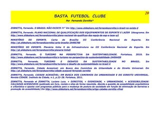BASTA FUTEBOL CLUBE 
Por Fernando Zornitta* 
20 
ZORNITTA, Fernando. O BRASIL NÃO EXISTE !!!” Em http://www.slideshare.net/fernandozornitta/o-brasil-no-existe-d 
ZORNITTA, Fernando. PLANO NACIONAL DE QUALIFICAÇÃO DOS EQUIPAMENTOS DE ESPORTE E LAZER Ideograma. Em 
http://www.slideshare.net/fernandozornitta/plano-nacional-de-qualificao-dos-equip-de-esp-e-lazer-p2 
MINISTÉRIO DO ESPORTE. Carta de Brasília III Conferência Nacional do Esporte. Em 
http://pt.slideshare.net/fernandozornitta/carta-brasilia-24495700 
MINISTÉRIO DO ESPORTE. Plenária linha 9 da Infraestrutura na III Conferência Nacional do Esporte. Em 
http://pt.slideshare.net/fernandozornitta/plenaria-linha9 
ZORNITTA, Fernando. O TURISMO NA PERSPECTIVA DA SUSTENTABILIDADE. Fortaleza, 2010. Em 
http://www.slideshare.net/fernandozornitta/o-turismo-na-perspectiva-da-sustententabilidade-24494459 
ZORNITTA, Fernando. TURISMO E DESAFIO DA SUSTENTABILIDADE NO BRASIL. Em 
http://www.slideshare.net/fernandozornitta/turismo-e-desafio-da-sustentabilidade-no-brasil-4 
ZORNITTA, Fernando. Cidade Acessível; em Busca dos Caminhos da Urbanidade e do Direito Universal. Em 
http://pt.slideshare.net/fernandozornitta/cidade-acessvel-fernando-zornitta 
ZORNITTA, Fernando. CIDADE ACESSÍVEL: EM BUSCA DOS CAMINHOS DA URBANIDADE E DO DIREITO UNIVERSAL. 
Revista CIDADE. Instituto da Cidade, n.1, p.22–28. Fortaleza, 2011. 
ZORNITTA, Fernando et ZORNITTA, Luciano Luca. + DIREITOS, + DIGNIDADE, + URBANIDADE, + ACESSIBILIDADE: 
CALÇADAS ACESSIVEIS (publicado em livro, revista e sites de forma resumida. Aborda a questão da acessibilidade arquitetônica 
e urbanística e aponta com programas públicos para a mudança de postura da sociedade em função da eliminação de barreiras e 
promoção da acessibilidade) Em http://www.slideshare.net/fernandozornitta/artigo-caladas-zornitta-vfinal 
