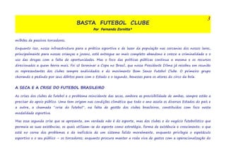 BASTA FUTEBOL CLUBE 
Por Fernando Zornitta* 
3 
milhões de passivos torcedores. 
Enquanto isso, nossa infraestrutura para a prática esportiva e de lazer da população nas cercanias dos nossos lares, 
principalmente para nossas crianças e jovens, está entregue ao mais completo abandono e cresce a criminalidade e o 
uso das drogas com a falta de oportunidades. Mas o foco das políticas públicas continua a mesma e os recursos 
direcionados a quem berra mais. Foi só terminar a Copa no Brasil, que nossa Presidente Dilma já recebeu em reunião 
os representantes dos clubes sempre endividados e do movimento Bom Senso Futebol Clube. O primeiro grupo 
chorando e pedindo por seus débitos para com o Estado e o segundo, benesses para os atores do circo da bola. 
A SECA E A CRISE DO FUTEBOL BRASILEIRO 
As crises dos clubes de futebol e o problema reincidente das secas, embora as previsibilidade de ambas, sempre estão a 
precisar do apoio público. Uma tem origem nas condições climática que todo o ano assola os diversos Estados do país e 
a outra, a chamada “crise do futebol”, na falta de gestão dos clubes brasileiros, constituídos com foco nesta 
modalidade esportiva. 
Mas essa segunda crise que se apresenta, em verdade não é do esporte, mas dos clubes e do negócio futebolístico que 
permeia as suas existências; os quais utilizam-se do esporte como estratégia, forma de existência e crescimento; o que 
está no cerne dos problemas e da ineficácia de um sistema falido moralmente, enquanto privilegia o espetáculo 
esportivo e o seu público – os torcedores; enquanto procura manter a roda viva de gastos com a operacionalização do 
 