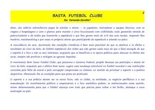 BASTA FUTEBOL CLUBE 
Por Fernando Zornitta* 
4 
show, dos salários astronômicos pagos às estrelas e atores – os jogadores, treinadores e equipes técnicas; com as 
viagens e hospedagens e com o glamur para manter o circo funcionando com visibilidade; tudo garantido através de 
patrocinadores e da mídia que transmite o espetáculo e que lhes geram mais de 1/3 das suas rendas, impondo-lhes 
horários, mershandising e por vezes os próprios atores que participarão do espetáculo e estarão no palco. 
A reincidência da seca, decorrente das condições climáticas é bem mais previsível do que os destinos e os efeitos e 
resultados do circo da bola, do futebol-espetáculo dos clubes que não geram nada mais do que a falsa sensação de que 
o esporte é o foco e não os seus interesses; enquanto que os benefícios e os apoios públicos para atenuar os efeitos das 
secas, sempre são positivos e mitigam as agruras impostas. 
O movimento Bom Senso Futebol Clube, que pressiona o Governo Federal, propõe benesses aos partícipes e atores do 
circo da bola, enquanto que o efetivo bom senso, sugere uma mudança estrutural no futebol mundial e nas instituições 
corroídas pela falta de moral e pela corrupção comprovada no sistema, no sentido de priorizar o esporte e a prática 
desportiva, oferecendo-lhe as condições para que possa ser praticado. 
O esporte e a sua prática devem ser os novos focos; não os clubes, as entidades, os negócios periféricos e a sua 
manutenção. Os investimentos públicos e empresariais e o foco mediático podem, se redirecionados nesse sentido, 
serem determinantes para que o futebol ressurja com tudo que precisa para voltar a ter brilho, destaque e nova 
motivação no país. 
 