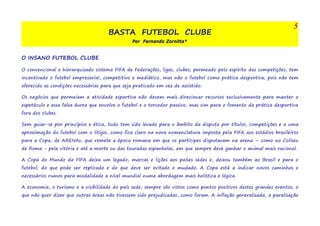 BASTA FUTEBOL CLUBE 
Por Fernando Zornitta* 
5 
O INSANO FUTEBOL CLUBE 
O convencional e hierarquizado sistema FIFA de Federações, ligas, clubes; permeado pelo espírito das competições, tem 
incentivado o futebol empresarial, competitivo e mediático, mas não o futebol como prática desportiva; pois não tem 
oferecido as condições necessárias para que seja praticado em vez de assistido. 
Os negócios que permeiam a atividade esportiva não devem mais direcionar recursos exclusivamente para manter o 
espetáculo e essa falsa áurea que envolve o futebol e o torcedor passivo, mas sim para o fomento da prática desportiva 
fora dos clubes. 
Sem guiar-se por princípios e ética, tudo tem sido levado para o âmbito da disputa por títulos, competições e a uma 
aproximação do futebol com o litígio, como fica claro na nova nomenclatura imposta pela FIFA aos estádios brasileiros 
para a Copa, de ARENAs, que remete a época romana em que os partícipes disputavam na arena – como no Coliseu 
de Roma - pela vitória e até a morte ou das touradas espanholas, em que sempre deve ganhar o animal mais racional. 
A Copa do Mundo da FIFA deixa um legado, marcas e lições aos países sedes e, deixou também ao Brasil e para o 
futebol; do que pode ser replicado e do que deve ser evitado e mudado. A Copa está a indicar novos caminhos e 
necessários rumos para modalidade a nível mundial numa abordagem mais holística e lógica. 
A economia, o turismo e a visibilidade do país sede, sempre são vistos como pontos positivos destes grandes eventos; o 
que não quer dizer que outras áreas não tivessem sido prejudicadas, como foram. A inflação generalizada, a paralisação 
 