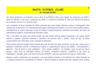 BASTA FUTEBOL CLUBE 
Por Fernando Zornitta* 
6 
dos setores produtivos, os incômodos com as obras de mobilidade urbana para ligação dos aeroportos aos hotéis e 
destes às ARENAS; o alto custo e aceleração das obras e, a vergonhosa submissão de toda uma estrutura de governo 
que acomodou suas leis à Lei Geral da Copa. 
Uma campanha de baixa qualidade do futebol praticado pela nossa seleção, deixaram marcas e interrogações sobre 
validade dos investimentos e um descontentamento geral e paradoxal pela ausência e crise dos serviços públicos básicos, 
principalmente de saúde e segurança no país do futebol e comparativamente à excelência dos serviços, da infra e da 
superestrutura exigida e conquistada pela FIFA para a Copa. 
Mas, a voz calada dos jovens sem oportunidades, que não tiveram políticas públicas adequadas e que sequer podem 
praticar o esporte, receberam respostas e indicativos de caminhos para o futebol, vindos de fora; de países 
comprometidos com a formação, como o exemplo da Alemanha. 
Outros pontos positivos também foram trazidos pela ação da FIFA, que exigiu do Brasil e provou que, mesmo para o 
espetáculo futebolístico ocorrer, a infraestrutura interna e a superestrutura externa aos estádios – principalmente a 
esportiva - têm de existir e, assim estabeleceu – como sempre estabelece – as condições para um país que não se 
planeja - fazer obras de mobilidade urbana, nos estádios, aeroportos; melhorar e qualificar os seus meios de 
hospedagem e, também, para a estrutura da folia das FANFESTs para que ocorressem em todas as cidades sedes. 
Obrigou a nação a modernizar seus aeroportos, a sua rede hoteleira e plantou as 12 ARENAS. Fez o Brasil submeter-se 
a condições contrarias às suas próprias leis internas, a oferecer isenções de impostos absurdas; enquanto servia de palco 
 