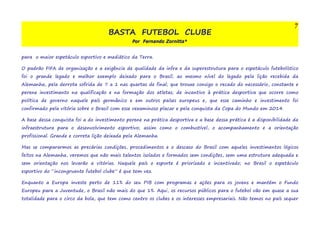 BASTA FUTEBOL CLUBE 
Por Fernando Zornitta* 
7 
para o maior espetáculo esportivo e mediático da Terra. 
O padrão FIFA de organização e a exigência de qualidade da infra e da superestrutura para o espetáculo futebolístico 
foi o grande legado e melhor exemplo deixado para o Brasil; ao mesmo nível do legado pela lição recebida da 
Alemanha, pela derrota sofrida de 7 a 1 nas quartas de final; que trouxe consigo o recado do necessário, constante e 
perene investimento na qualificação e na formação dos atletas; de incentivo à prática desportiva que ocorre como 
política de governo naquele país germânico e em outros países europeus e, que esse caminho e investimento foi 
confirmado pela vitória sobre o Brasil com esse vexaminoso placar e pela conquista da Copa do Mundo em 2014. 
A base dessa conquista foi a do investimento perene na prática desportiva e a base dessa prática é a disponibilidade da 
infraestrutura para o desenvolvimento esportivo; assim como o combustível, o acompanhamento e a orientação 
profissional. Grande e correta lição deixada pela Alemanha. 
Mas se compararmos as precárias condições, procedimentos e o descaso do Brasil com aqueles investimentos lógicos 
feitos na Alemanha, veremos que não mais talentos isolados e formados sem condições, sem uma estrutura adequada e 
sem orientação nos levarão a vitórias. Naquele país o esporte é priorizado e incentivado; no Brasil o espetáculo 
esportivo do “incongruente futebol clube” é que tem vez. 
Enquanto a Europa investe perto de 11% do seu PIB com programas e ações para os jovens e mantém o Fundo 
Europeu para a Juventude, o Brasil não mais do que 1%. Aqui, os recursos públicos para o futebol vão em quase a sua 
totalidade para o circo da bola, que tem como centro os clubes e os interesses empresariais. Não temos no país sequer 
 