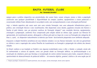BASTA FUTEBOL CLUBE 
Por Fernando Zornitta* 
espaços para a prática desportiva nas proximidades dos nossos lares; nossas crianças, jovens e toda a população 
continuam sem qualquer possibilidade e disponibilidade de campos, quadras, equipamentos e nossos potenciais e 
vocacionados atletas ficam abandonados à sua própria sorte, sem acompanhamento e nem orientação profissional. 
Hoje, o talento esportivo não nasce mais sem uma correta formação; sem uma adequada infraestrutura para a 
prática, sem orientação técnica e sem investimentos. Não despontam como dantes, jogadores oriundos dos bairros e 
favelas só pelo talento, sem um processo contínuo de formação integral,1 sem condições técnicas, equipamentos, 
orientação e preparação, conforme ficou comprovado pela seleção alemã na última copa; quando sua fórmula foi 
apresentada, de investimento perene, abrangente e difusos pelo país ao largo de 6 anos na formação das categorias de 
base e, o país, viu despontar naturalmente os talentos que foram tecnicamente preparados num ambiente adequado. 
Enquanto a seleção brasileira acreditava em seus talentos isolados e no seu famoso treinador, isso não nos garantiram 
as vitórias e nem a superação das outras filosofias de investimento na formação e preparação dos atletas das demais 
seleções. 
No Brasil, embora a sua tradição no futebol e em algumas modalidades como o vôlei, o basket, a natação; ainda não 
foi sedimentada a cultura do esporte, como um grande aliado na formação atlética, na profissionalização e na 
construção da cidadania, para que favoreça a incorporação de outros valores humanos para todos, enquanto oferece a 
oportunidade do desenvolvimento do potencial atlético - de maneira objetiva, gradual, coletiva e de uma nação que vê 
1 Preparo psicológico, fundamentos do esporte praticado, senso de equipe, correta alimentação, dentre outros aspectos 
8 
 
