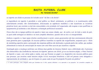 BASTA FUTEBOL CLUBE 
Por Fernando Zornitta* 
9 
no esporte um aliado no processo de inclusão social “de fato e de direito”. 
A importância do esporte é percebido a nível público no Brasil, entretanto, as políticas e os investimentos estão 
vetorialmente erradas. São centralizadoras, direcionadas ao espetáculo mediático e não incentivam as iniciativas 
proativas locais, que ocorrem a nível das comunidades e da sociedade civil organizada; não ocupam e nem qualificam os 
equipamentos já existentes e não oferecem a orientação profissional necessária. 
Prova disso são os espaços públicos de esporte e lazer nas nossas cidades, que de norte a sul; de leste a oeste do país, 
as quais estão entregues ao desleixo e ao mais completo abandono, quando não ao ócio e à marginalidade. 
Embora o esporte e o lazer sejam direitos constitucionais e sociais, nossos governantes não tem minimamente oferecido 
essas garantias para a população. Os recursos públicos investidos no esporte são insignificantes, enquanto que a título 
de marketing esportivo para a promoção das empresas públicas são destinados a grande parte das verbas, que acabam 
alimentando os meios de comunicação de massa com uma falsa aura de que incentiva o esporte. 
Sinalização para a mudança existiram nas últimas duas gestões do Governo Federal, mas a efetividade não. O processo 
dito democrático das Conferências Nacionais do Esporte, aprovou em 2010, já na sua terceira edição, o Plano Decenal 
de Esporte e Lazer, com várias ações e metas, mas que ficaram no papel e no desperdício dos recursos públicos para 
esse processo, que envolveu nesta terceira edição 3.112 municípios brasileiros e 220 mil pessoas como delegados e 
representantes de entidades e, que de lá para cá, quase nada do que foi proposto foi posto em prática.2 
2 O autor participou como Delegado eleito por Fortaleza da III CNE, quando defendeu e viu aprovada a sua proposta “do inventário completo da 
 