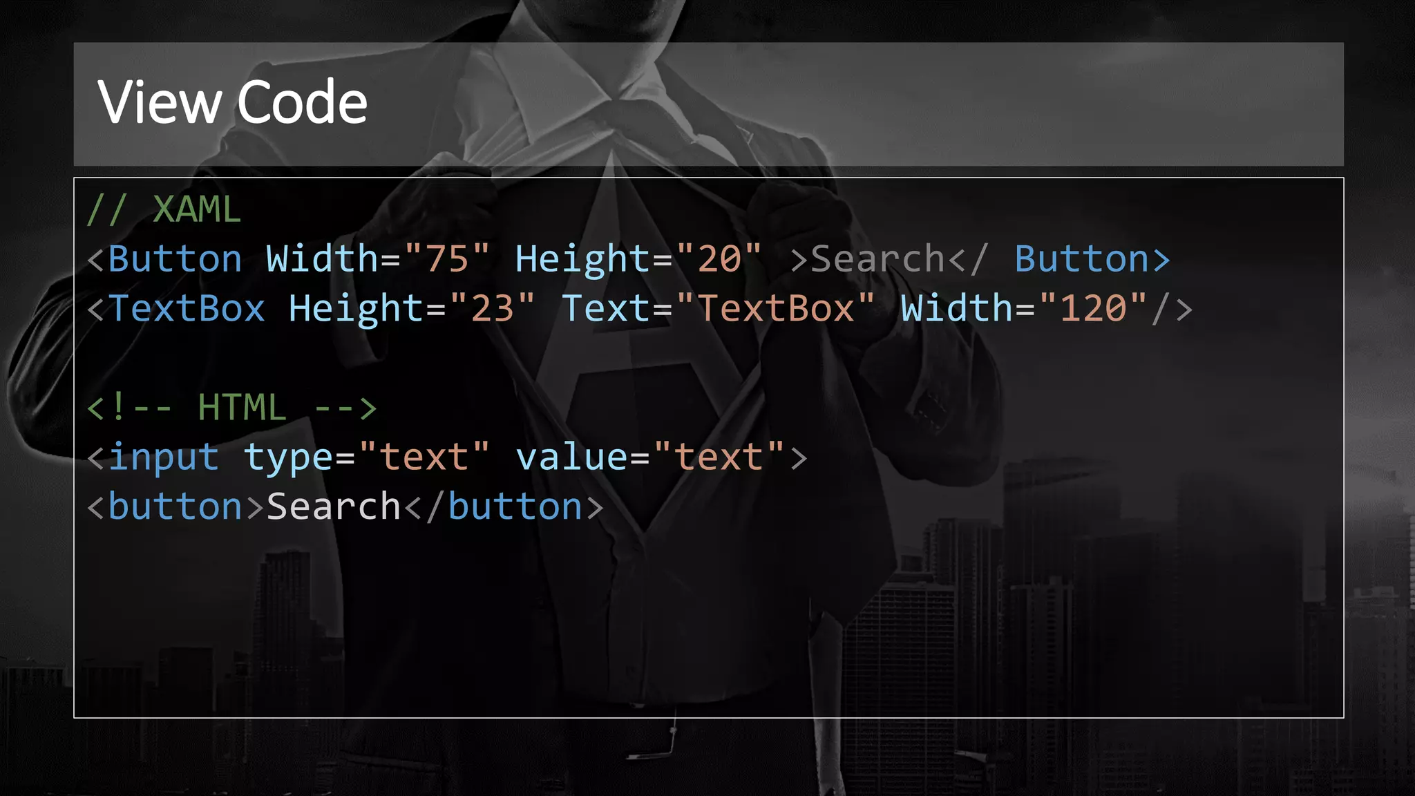 View Code
// XAML
<Button Width="75" Height="20" >Search</ Button>
<TextBox Height="23" Text="TextBox" Width="120"/>
<!-- HTML -->
<input type="text" value="text">
<button>Search</button>
 