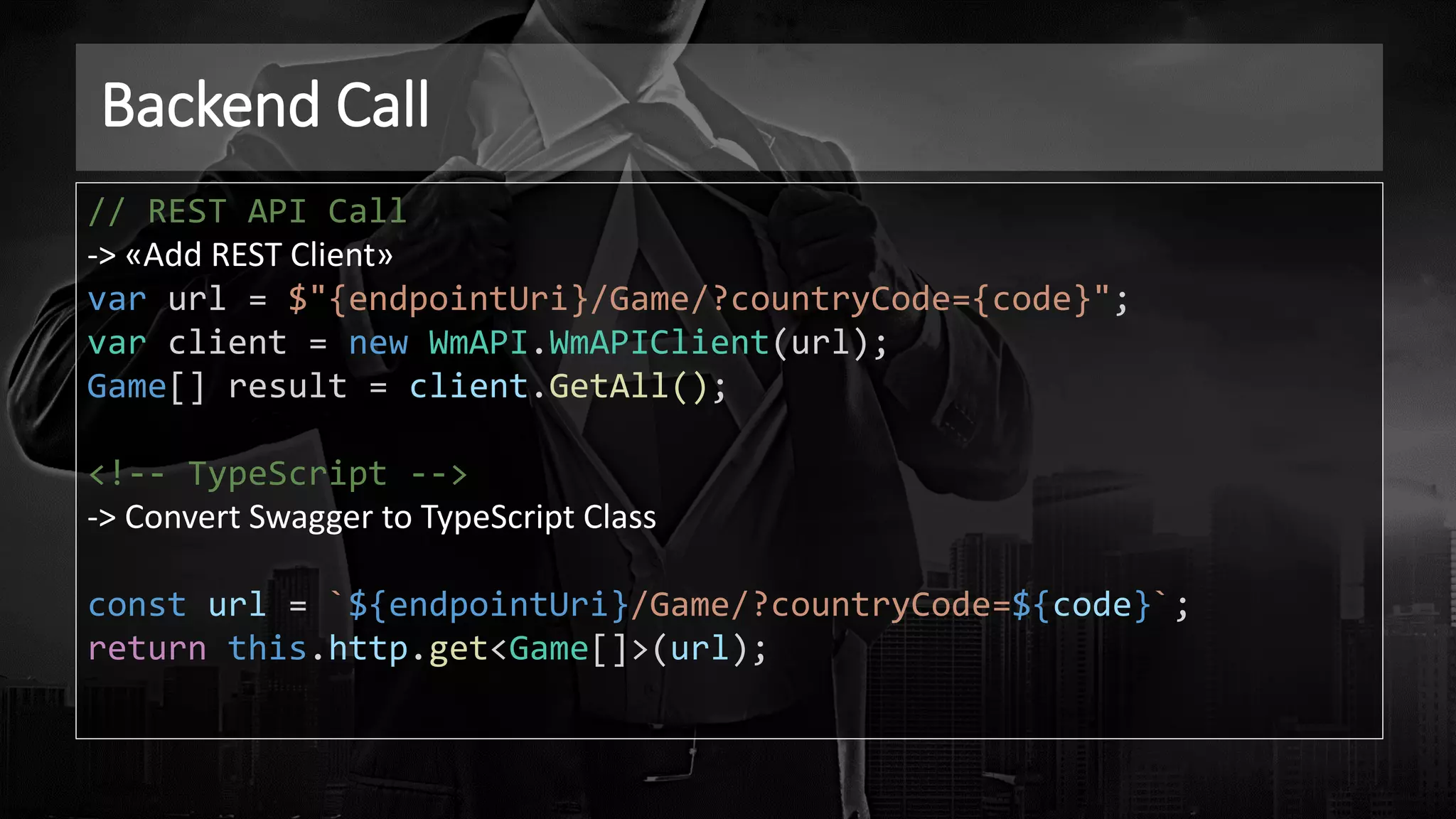 Backend Call
// REST API Call
-> «Add REST Client»
var url = $"{endpointUri}/Game/?countryCode={code}";
var client = new WmAPI.WmAPIClient(url);
Game[] result = client.GetAll();
<!-- TypeScript -->
-> Convert Swagger to TypeScript Class
const url = `${endpointUri}/Game/?countryCode=${code}`;
return this.http.get<Game[]>(url);
 
