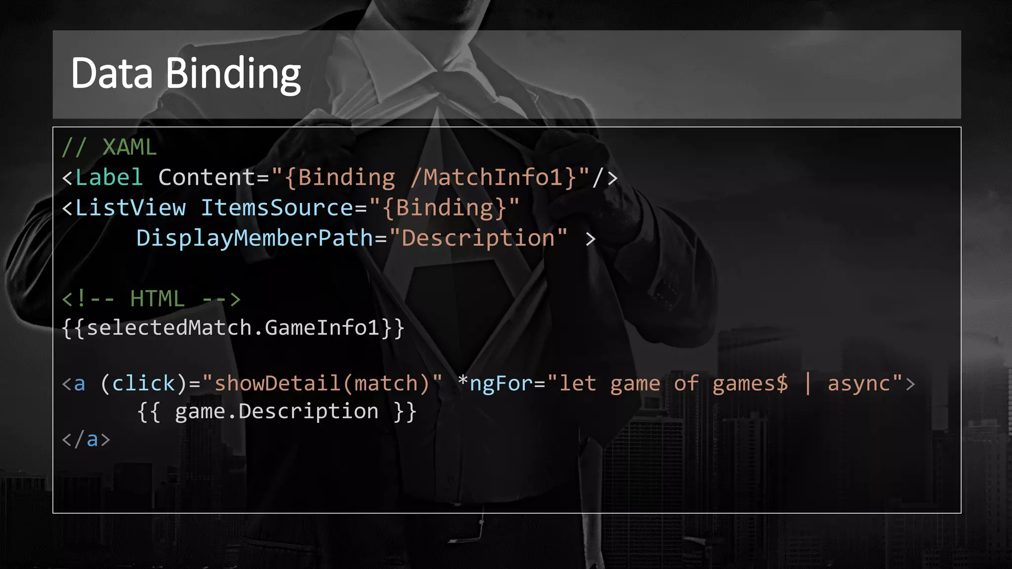 Data Binding
// XAML
<Label Content="{Binding /MatchInfo1}"/>
<ListView ItemsSource="{Binding}"
DisplayMemberPath="Description" >
<!-- HTML -->
{{selectedMatch.GameInfo1}}
<a (click)="showDetail(match)" *ngFor="let game of games$ | async">
{{ game.Description }}
</a>
 