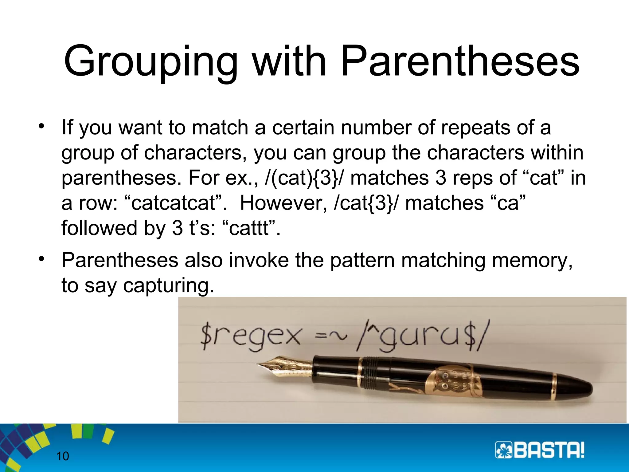 10
Grouping with Parentheses
• If you want to match a certain number of repeats of a
group of characters, you can group the characters within
parentheses. For ex., /(cat){3}/ matches 3 reps of “cat” in
a row: “catcatcat”. However, /cat{3}/ matches “ca”
followed by 3 t’s: “cattt”.
• Parentheses also invoke the pattern matching memory,
to say capturing.
 