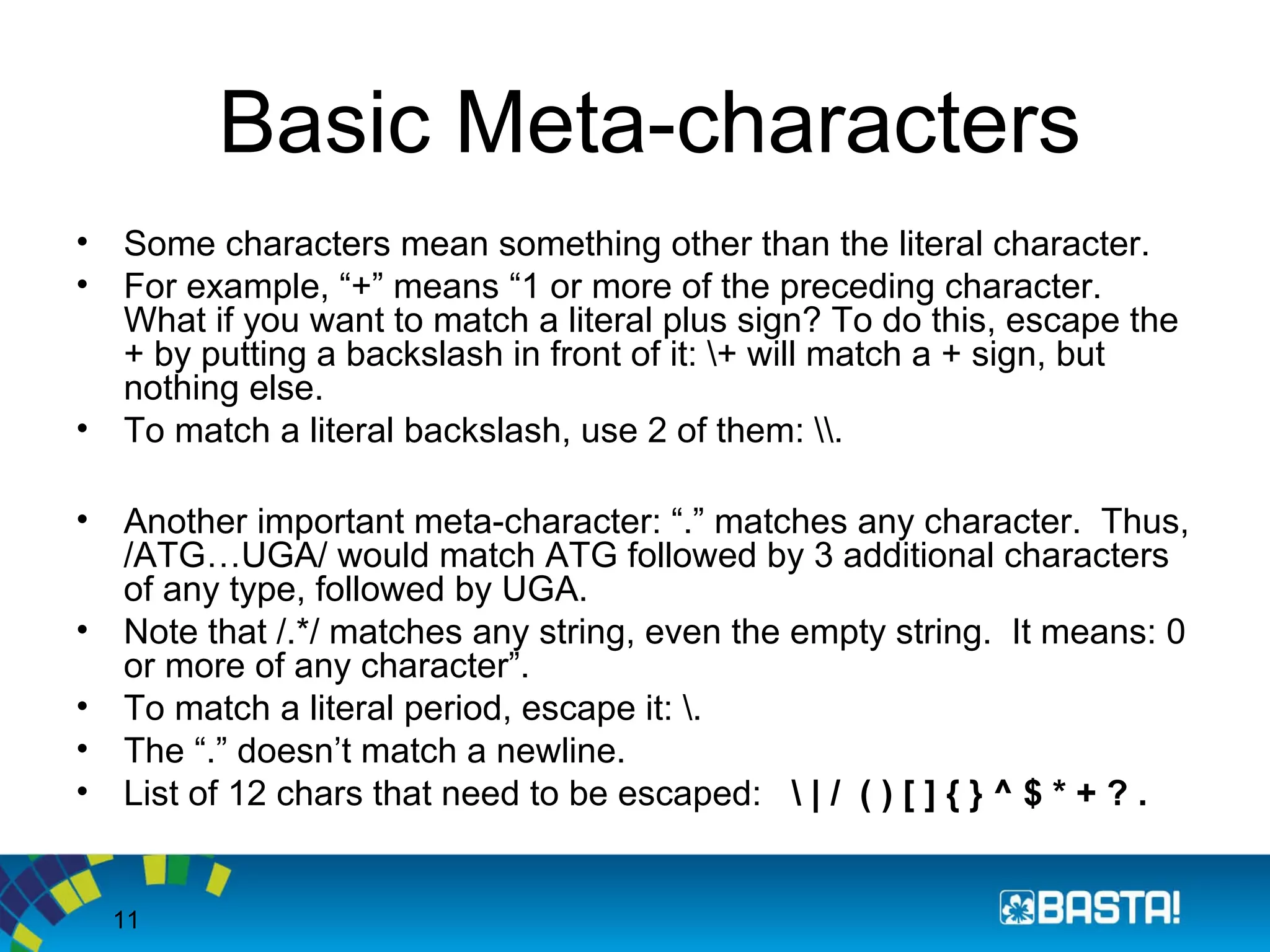 11
Basic Meta-characters
• Some characters mean something other than the literal character.
• For example, “+” means “1 or more of the preceding character.
What if you want to match a literal plus sign? To do this, escape the
+ by putting a backslash in front of it: + will match a + sign, but
nothing else.
• To match a literal backslash, use 2 of them: .
• Another important meta-character: “.” matches any character. Thus,
/ATG…UGA/ would match ATG followed by 3 additional characters
of any type, followed by UGA.
• Note that /.*/ matches any string, even the empty string. It means: 0
or more of any character”.
• To match a literal period, escape it: .
• The “.” doesn’t match a newline.
• List of 12 chars that need to be escaped:  | / ( ) [ ] { } ^ $ * + ? .
 
