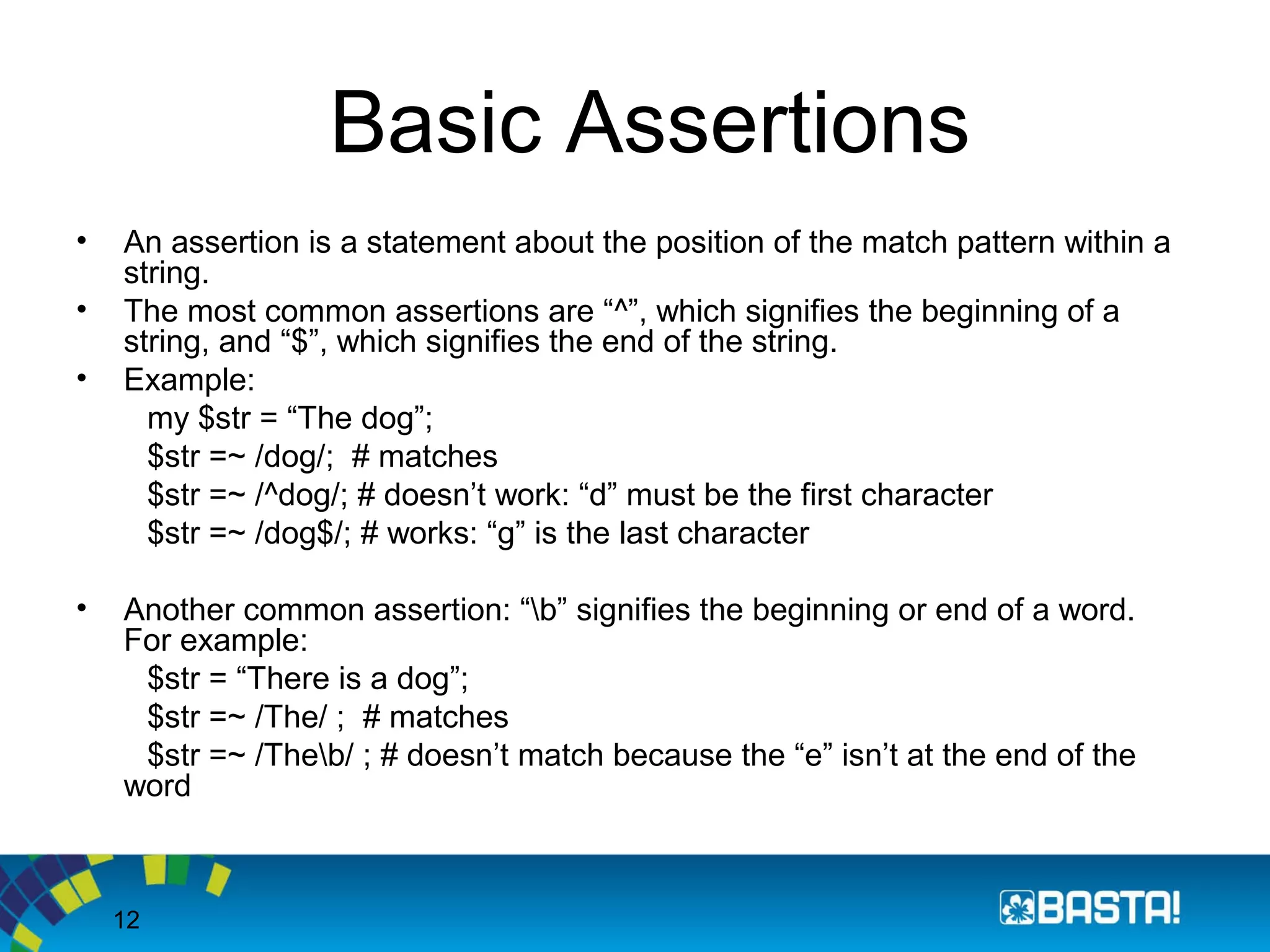 12
Basic Assertions
• An assertion is a statement about the position of the match pattern within a
string.
• The most common assertions are “^”, which signifies the beginning of a
string, and “$”, which signifies the end of the string.
• Example:
my $str = “The dog”;
$str =~ /dog/; # matches
$str =~ /^dog/; # doesn’t work: “d” must be the first character
$str =~ /dog$/; # works: “g” is the last character
• Another common assertion: “b” signifies the beginning or end of a word.
For example:
$str = “There is a dog”;
$str =~ /The/ ; # matches
$str =~ /Theb/ ; # doesn’t match because the “e” isn’t at the end of the
word
 
