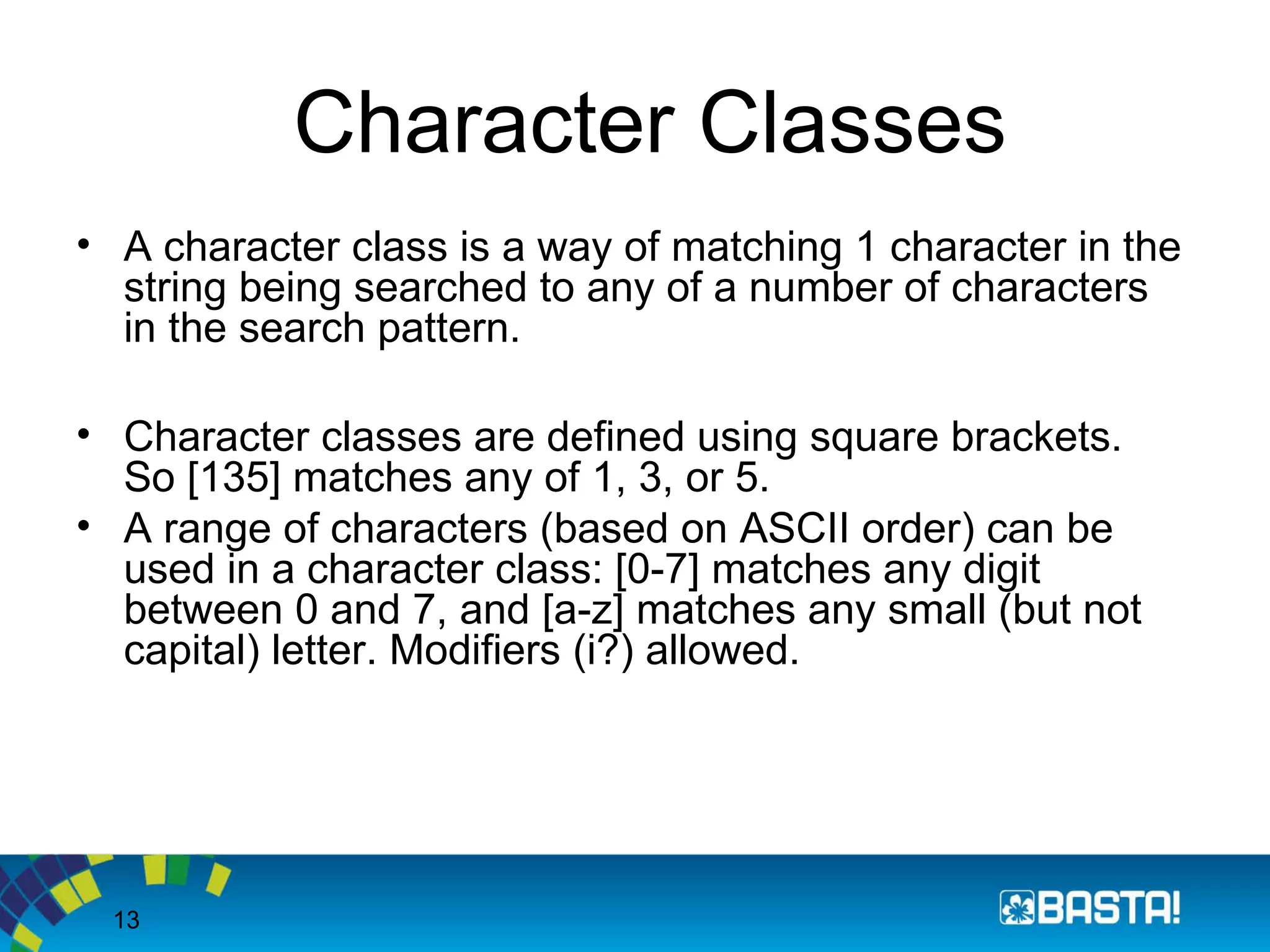 13
Character Classes
• A character class is a way of matching 1 character in the
string being searched to any of a number of characters
in the search pattern.
• Character classes are defined using square brackets.
So [135] matches any of 1, 3, or 5.
• A range of characters (based on ASCII order) can be
used in a character class: [0-7] matches any digit
between 0 and 7, and [a-z] matches any small (but not
capital) letter. Modifiers (i?) allowed.
 