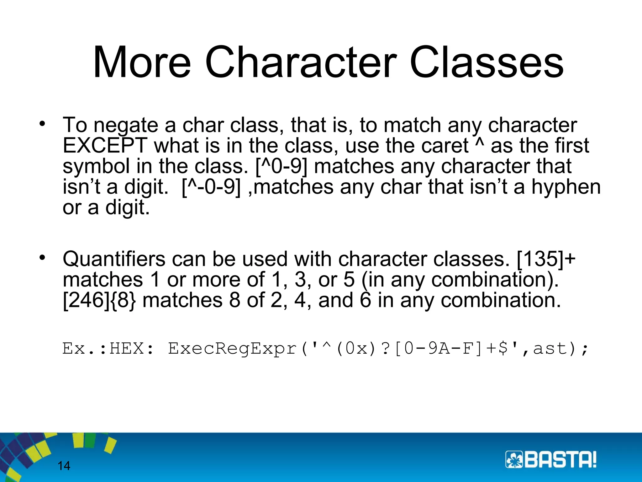 14
More Character Classes
• To negate a char class, that is, to match any character
EXCEPT what is in the class, use the caret ^ as the first
symbol in the class. [^0-9] matches any character that
isn’t a digit. [^-0-9] ,matches any char that isn’t a hyphen
or a digit.
• Quantifiers can be used with character classes. [135]+
matches 1 or more of 1, 3, or 5 (in any combination).
[246]{8} matches 8 of 2, 4, and 6 in any combination.
Ex.:HEX: ExecRegExpr('^(0x)?[0-9A-F]+$',ast);
 
