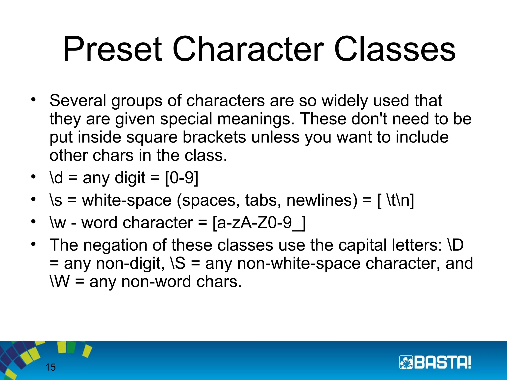 15
Preset Character Classes
• Several groups of characters are so widely used that
they are given special meanings. These don't need to be
put inside square brackets unless you want to include
other chars in the class.
• d = any digit = [0-9]
• s = white-space (spaces, tabs, newlines) = [ tn]
• w - word character = [a-zA-Z0-9_]
• The negation of these classes use the capital letters: D
= any non-digit, S = any non-white-space character, and
W = any non-word chars.
 