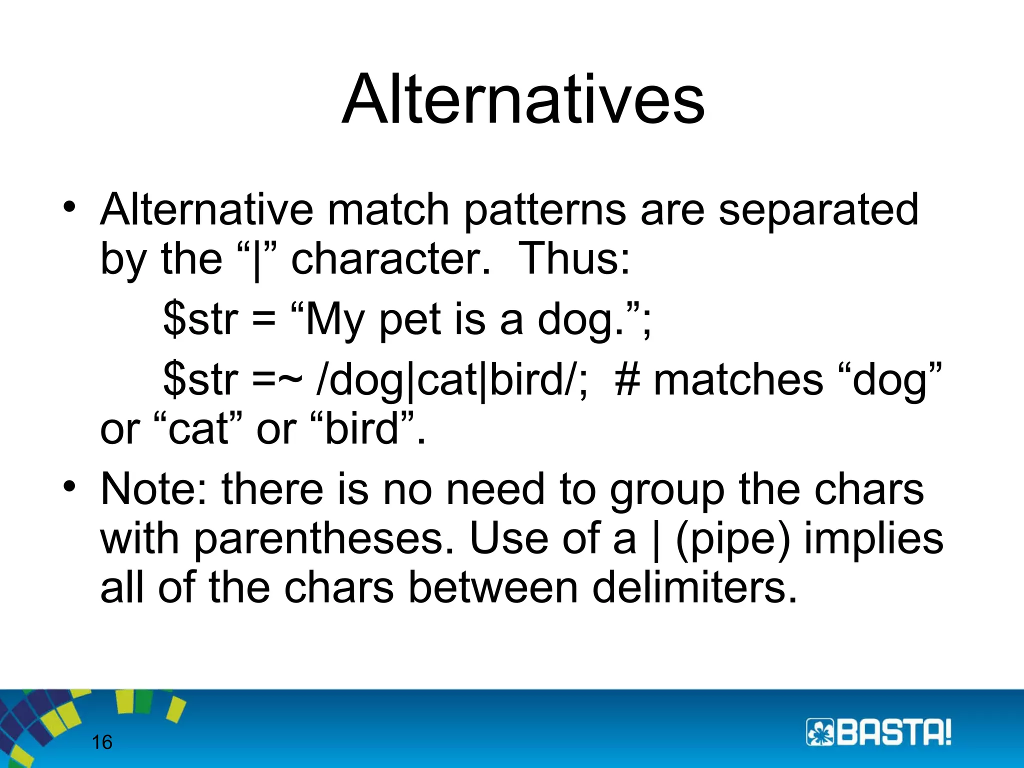 16
Alternatives
• Alternative match patterns are separated
by the “|” character. Thus:
$str = “My pet is a dog.”;
$str =~ /dog|cat|bird/; # matches “dog”
or “cat” or “bird”.
• Note: there is no need to group the chars
with parentheses. Use of a | (pipe) implies
all of the chars between delimiters.
 