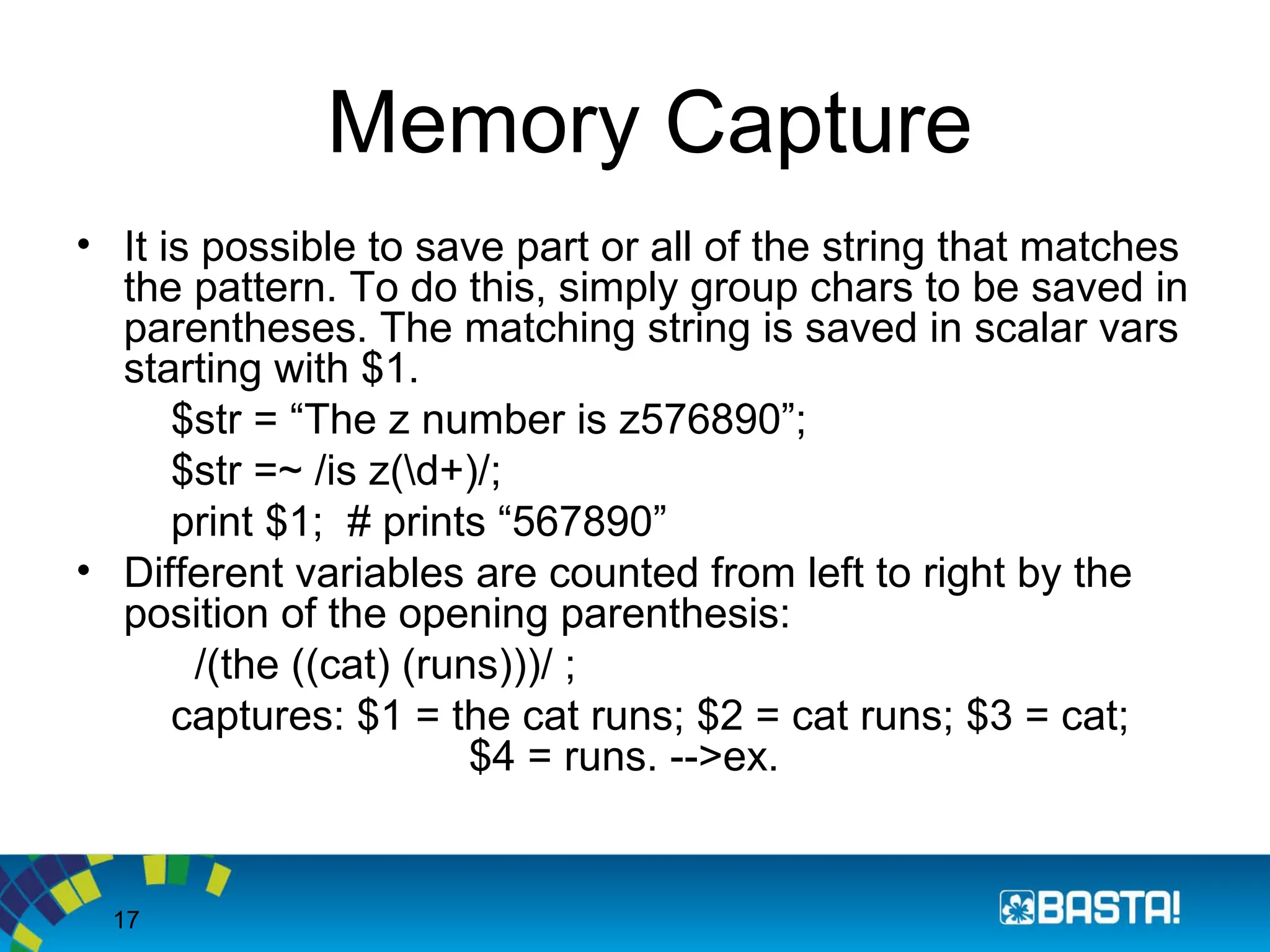 17
Memory Capture
• It is possible to save part or all of the string that matches
the pattern. To do this, simply group chars to be saved in
parentheses. The matching string is saved in scalar vars
starting with $1.
$str = “The z number is z576890”;
$str =~ /is z(d+)/;
print $1; # prints “567890”
• Different variables are counted from left to right by the
position of the opening parenthesis:
/(the ((cat) (runs)))/ ;
captures: $1 = the cat runs; $2 = cat runs; $3 = cat;
$4 = runs. -->ex.
 