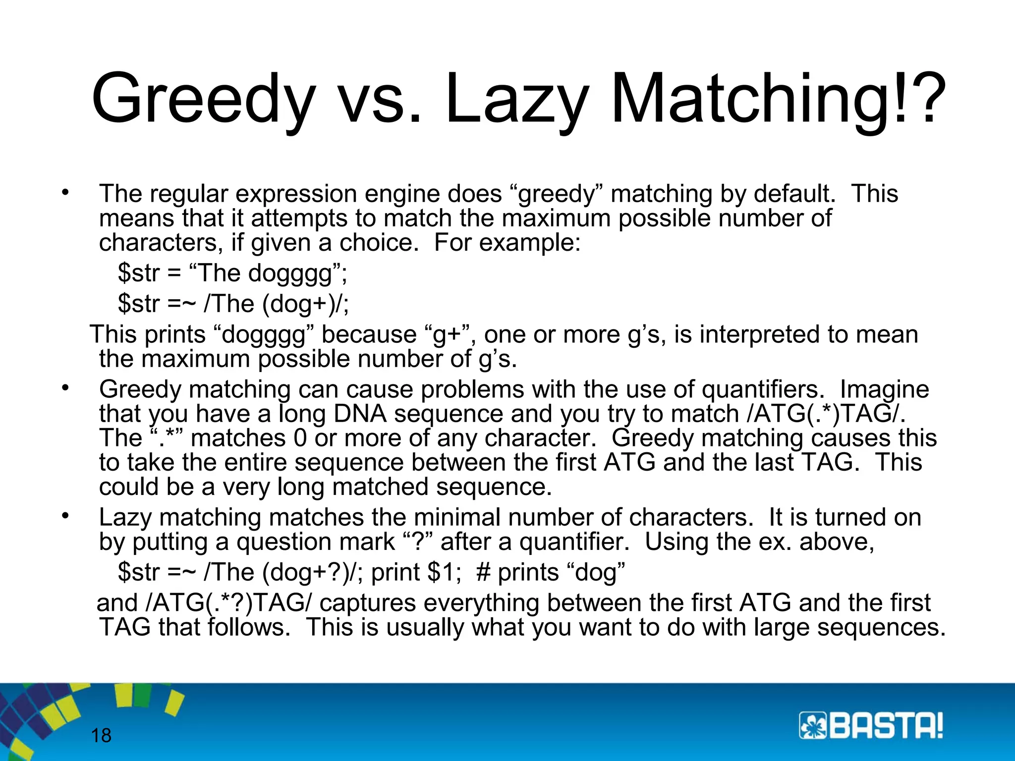 18
Greedy vs. Lazy Matching!?
• The regular expression engine does “greedy” matching by default. This
means that it attempts to match the maximum possible number of
characters, if given a choice. For example:
$str = “The dogggg”;
$str =~ /The (dog+)/;
This prints “dogggg” because “g+”, one or more g’s, is interpreted to mean
the maximum possible number of g’s.
• Greedy matching can cause problems with the use of quantifiers. Imagine
that you have a long DNA sequence and you try to match /ATG(.*)TAG/.
The “.*” matches 0 or more of any character. Greedy matching causes this
to take the entire sequence between the first ATG and the last TAG. This
could be a very long matched sequence.
• Lazy matching matches the minimal number of characters. It is turned on
by putting a question mark “?” after a quantifier. Using the ex. above,
$str =~ /The (dog+?)/; print $1; # prints “dog”
and /ATG(.*?)TAG/ captures everything between the first ATG and the first
TAG that follows. This is usually what you want to do with large sequences.
 