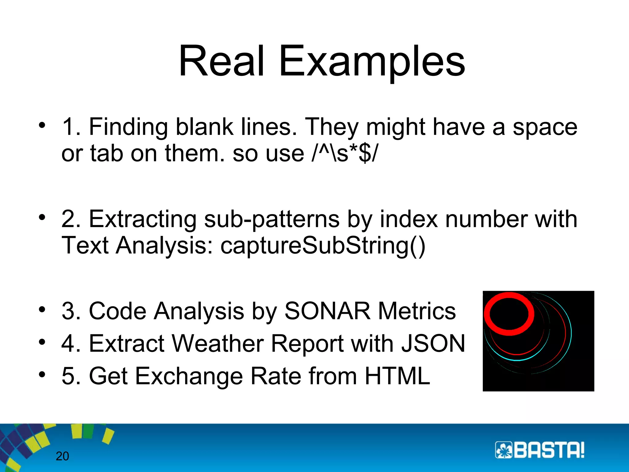 20
Real Examples
• 1. Finding blank lines. They might have a space
or tab on them. so use /^s*$/
• 2. Extracting sub-patterns by index number with
Text Analysis: captureSubString()
• 3. Code Analysis by SONAR Metrics
• 4. Extract Weather Report with JSON
• 5. Get Exchange Rate from HTML
 