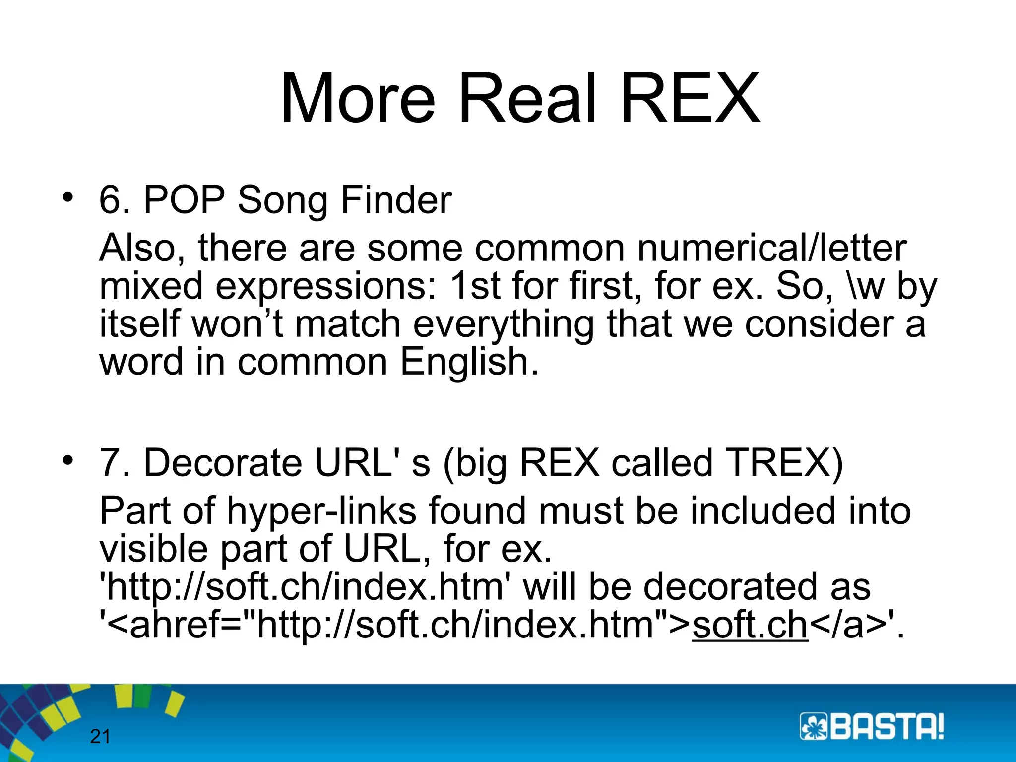 21
More Real REX
• 6. POP Song Finder
Also, there are some common numerical/letter
mixed expressions: 1st for first, for ex. So, w by
itself won’t match everything that we consider a
word in common English.
• 7. Decorate URL' s (big REX called TREX)
Part of hyper-links found must be included into
visible part of URL, for ex.
'http://soft.ch/index.htm' will be decorated as
'<ahref="http://soft.ch/index.htm">soft.ch</a>'.
 
