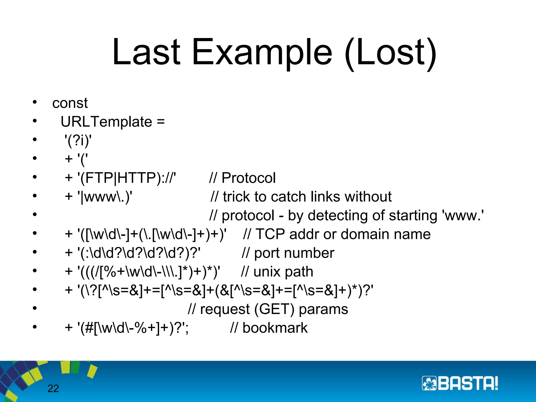 22
Last Example (Lost)
• const
• URLTemplate =
• '(?i)'
• + '('
• + '(FTP|HTTP)://' // Protocol
• + '|www.)' // trick to catch links without
• // protocol - by detecting of starting 'www.'
• + '([wd-]+(.[wd-]+)+)' // TCP addr or domain name
• + '(:dd?d?d?d?)?' // port number
• + '(((/[%+wd-.]*)+)*)' // unix path
• + '(?[^s=&]+=[^s=&]+(&[^s=&]+=[^s=&]+)*)?'
• // request (GET) params
• + '(#[wd-%+]+)?'; // bookmark
 