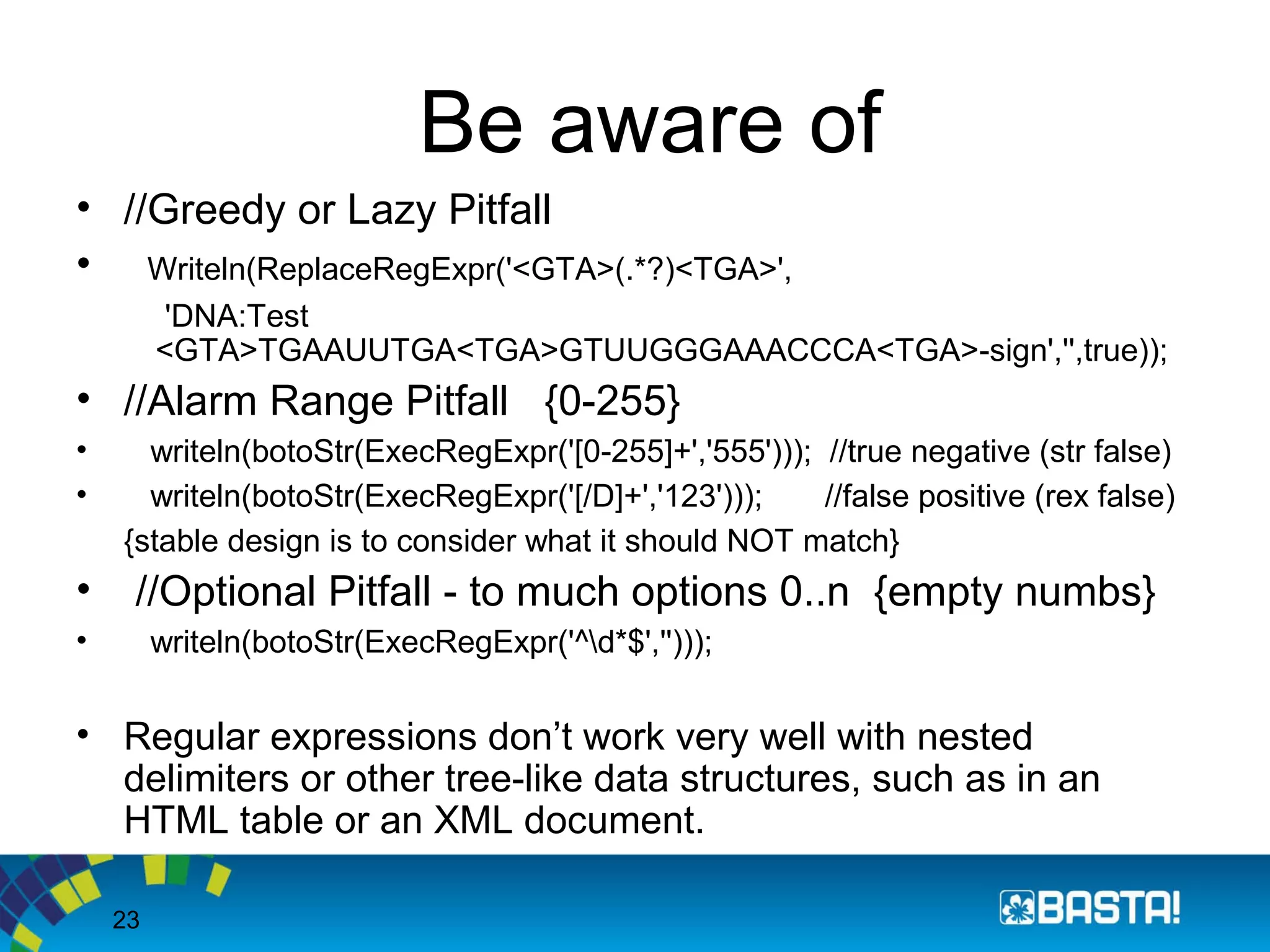 23
Be aware of
• //Greedy or Lazy Pitfall
• Writeln(ReplaceRegExpr('<GTA>(.*?)<TGA>',
'DNA:Test
<GTA>TGAAUUTGA<TGA>GTUUGGGAAACCCA<TGA>-sign','',true));
• //Alarm Range Pitfall {0-255}
• writeln(botoStr(ExecRegExpr('[0-255]+','555'))); //true negative (str false)
• writeln(botoStr(ExecRegExpr('[/D]+','123'))); //false positive (rex false)
{stable design is to consider what it should NOT match}
• //Optional Pitfall - to much options 0..n {empty numbs}
• writeln(botoStr(ExecRegExpr('^d*$','')));
• Regular expressions don’t work very well with nested
delimiters or other tree-like data structures, such as in an
HTML table or an XML document.
 