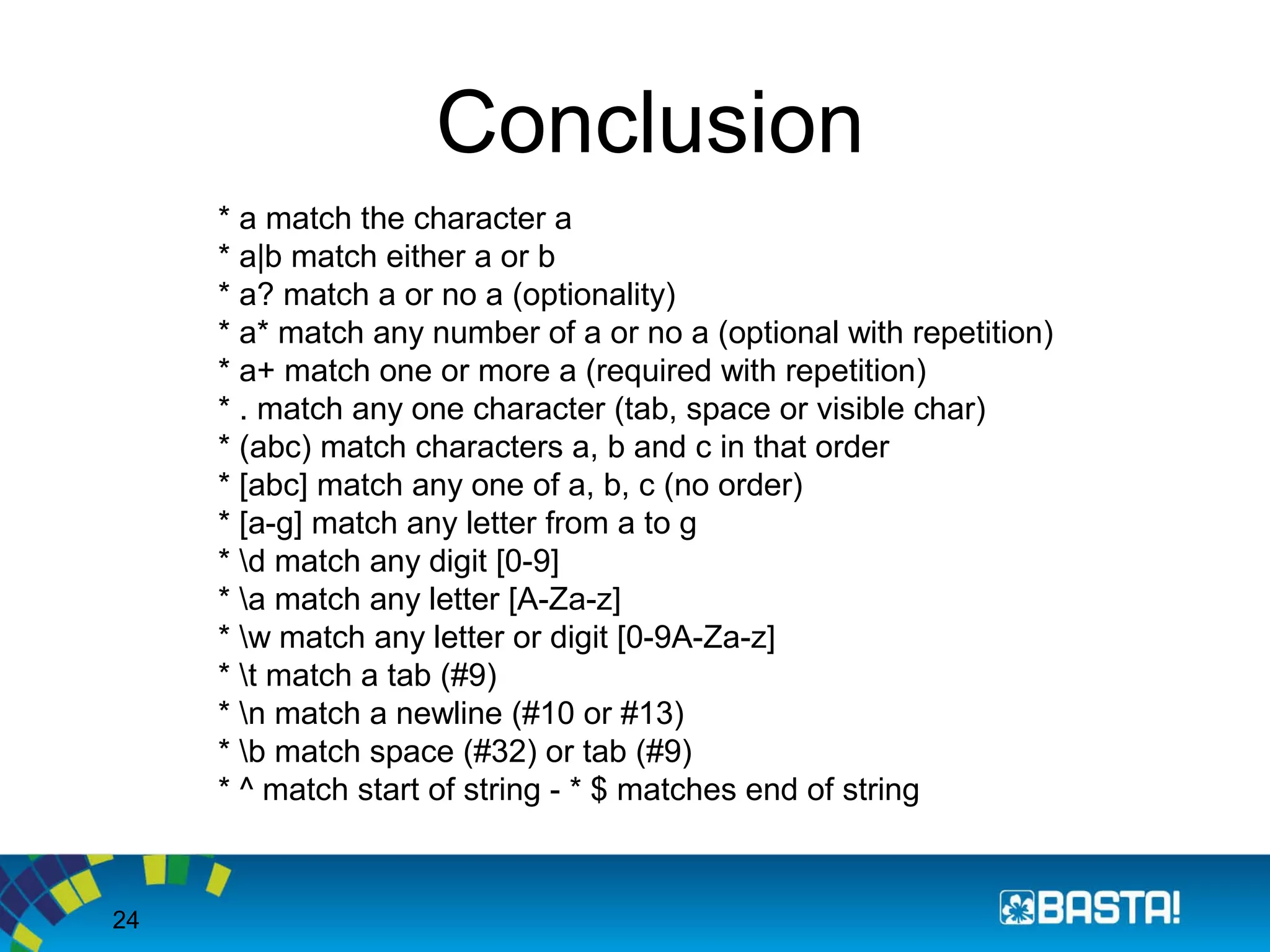 24
Conclusion
* a match the character a
* a|b match either a or b
* a? match a or no a (optionality)
* a* match any number of a or no a (optional with repetition)
* a+ match one or more a (required with repetition)
* . match any one character (tab, space or visible char)
* (abc) match characters a, b and c in that order
* [abc] match any one of a, b, c (no order)
* [a-g] match any letter from a to g
* d match any digit [0-9]
* a match any letter [A-Za-z]
* w match any letter or digit [0-9A-Za-z]
* t match a tab (#9)
* n match a newline (#10 or #13)
* b match space (#32) or tab (#9)
* ^ match start of string - * $ matches end of string
 
