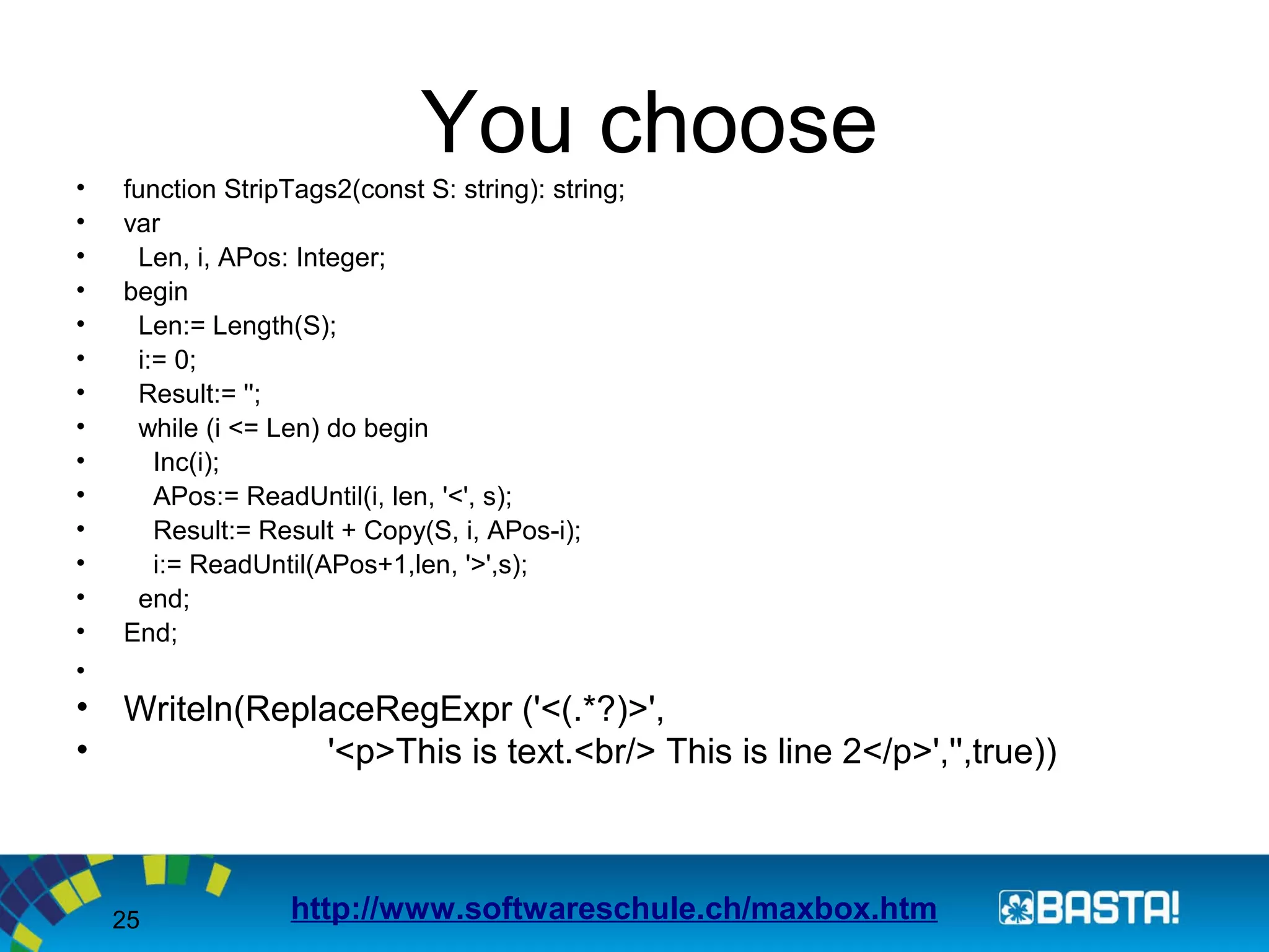 25
You choose
• function StripTags2(const S: string): string;
• var
• Len, i, APos: Integer;
• begin
• Len:= Length(S);
• i:= 0;
• Result:= '';
• while (i <= Len) do begin
• Inc(i);
• APos:= ReadUntil(i, len, '<', s);
• Result:= Result + Copy(S, i, APos-i);
• i:= ReadUntil(APos+1,len, '>',s);
• end;
• End;
•
• Writeln(ReplaceRegExpr ('<(.*?)>',
• '<p>This is text.<br/> This is line 2</p>','',true))
http://www.softwareschule.ch/maxbox.htm
 
