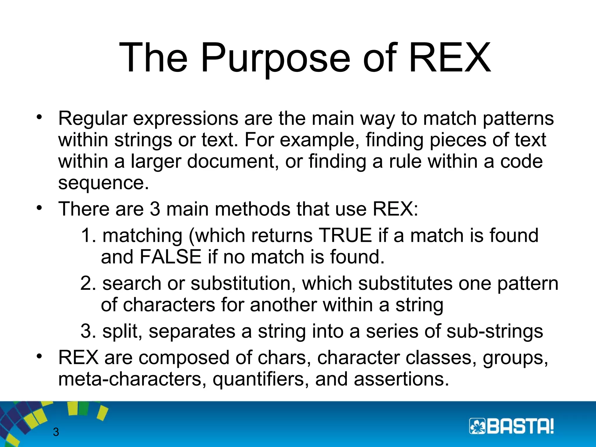 3
The Purpose of REX
• Regular expressions are the main way to match patterns
within strings or text. For example, finding pieces of text
within a larger document, or finding a rule within a code
sequence.
• There are 3 main methods that use REX:
1. matching (which returns TRUE if a match is found
and FALSE if no match is found.
2. search or substitution, which substitutes one pattern
of characters for another within a string
3. split, separates a string into a series of sub-strings
• REX are composed of chars, character classes, groups,
meta-characters, quantifiers, and assertions.
 